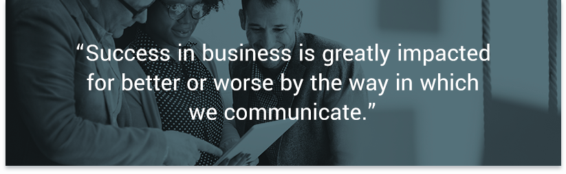 Success in business is greatly impacted for better or worse by the way in which we communicate. — Forbes