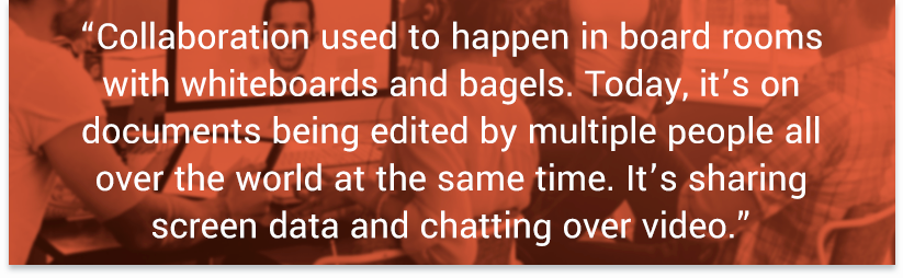 “Collaboration used to happen in board rooms with whiteboards and bagels. Today, it’s on documents being edited by multiple people all over the world at the same time. It’s sharing screen data and chatting over video.”