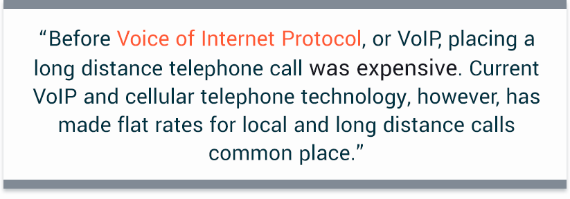 “Before Voice of Internet Protocol, or VoIP, placing a long distance telephone call was expensive. Current VoIP and cellular telephone technology, however, has made flat rates for local and long distance calls common place.” 